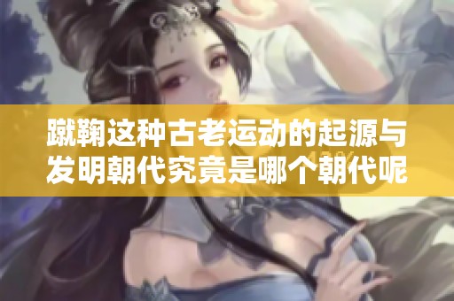蹴鞠这种古老运动的起源与发明朝代究竟是哪个朝代呢