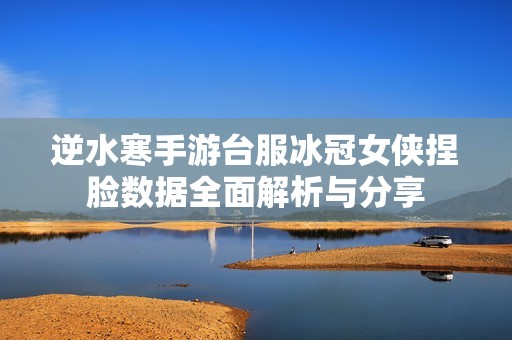 逆水寒手游台服冰冠女侠捏脸数据全面解析与分享