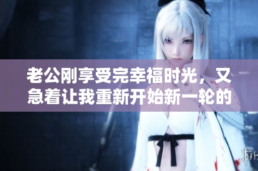 老公刚享受完幸福时光，又急着让我重新开始新一轮的亲密互动