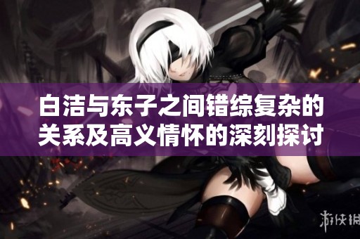 白洁与东子之间错综复杂的关系及高义情怀的深刻探讨