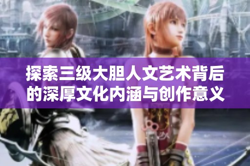 探索三级大胆人文艺术背后的深厚文化内涵与创作意义