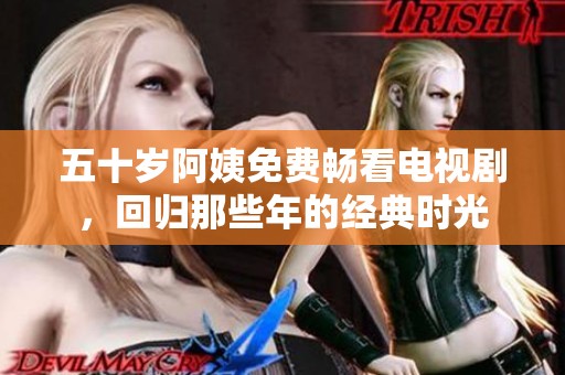 五十岁阿姨免费畅看电视剧，回归那些年的经典时光