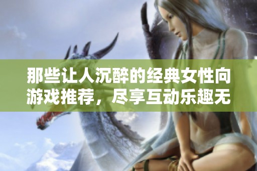那些让人沉醉的经典女性向游戏推荐，尽享互动乐趣无极限