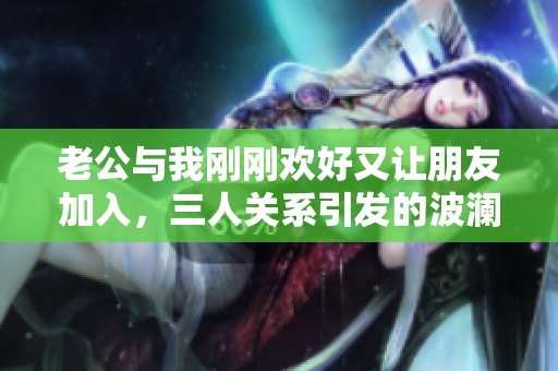 老公与我刚刚欢好又让朋友加入，三人关系引发的波澜