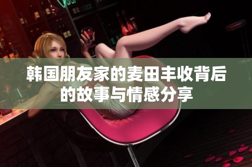 韩国朋友家的麦田丰收背后的故事与情感分享