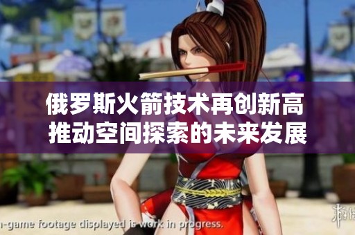 俄罗斯火箭技术再创新高 推动空间探索的未来发展