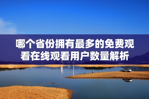 哪个省份拥有最多的免费观看在线观看用户数量解析
