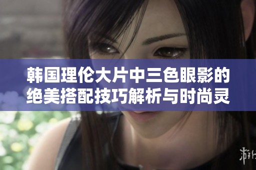韩国理伦大片中三色眼影的绝美搭配技巧解析与时尚灵感分享