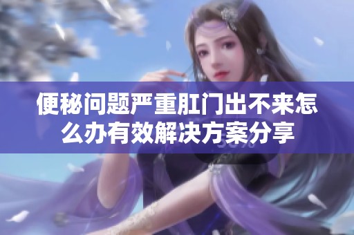 便秘问题严重肛门出不来怎么办有效解决方案分享
