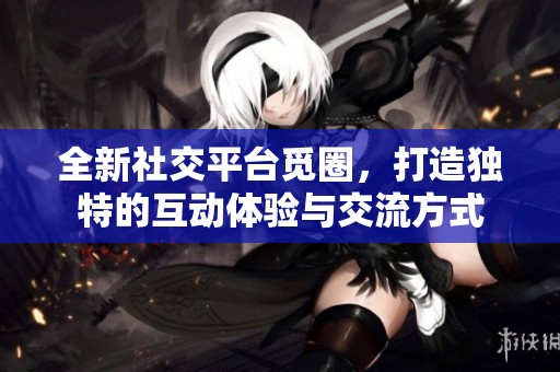 全新社交平台觅圈，打造独特的互动体验与交流方式