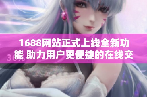1688网站正式上线全新功能 助力用户更便捷的在线交易体验