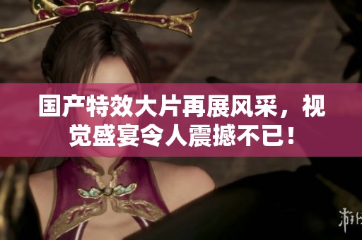 国产特效大片再展风采，视觉盛宴令人震撼不已！