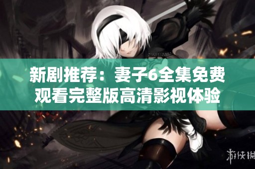 新剧推荐：妻子6全集免费观看完整版高清影视体验