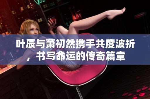 叶辰与萧初然携手共度波折，书写命运的传奇篇章