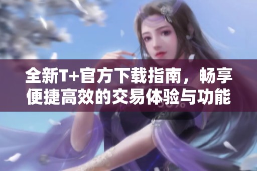 全新T+官方下载指南，畅享便捷高效的交易体验与功能探索