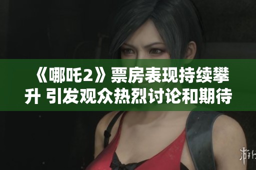 《哪吒2》票房表现持续攀升 引发观众热烈讨论和期待