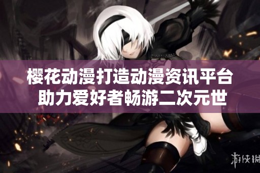 樱花动漫打造动漫资讯平台 助力爱好者畅游二次元世界