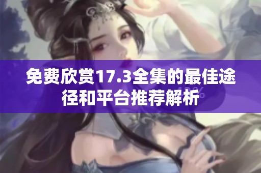 免费欣赏17.3全集的最佳途径和平台推荐解析