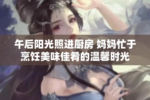 午后阳光照进厨房 妈妈忙于烹饪美味佳肴的温馨时光