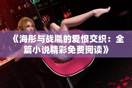 《海彤与战胤的爱恨交织：全篇小说精彩免费阅读》