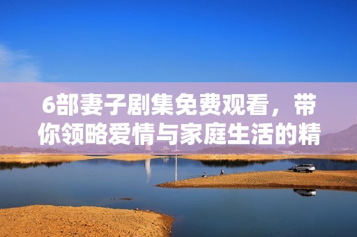 6部妻子剧集免费观看，带你领略爱情与家庭生活的精彩瞬间