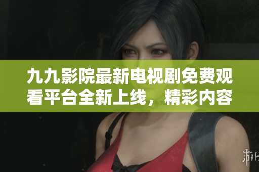 九九影院最新电视剧免费观看平台全新上线，精彩内容等你来探索