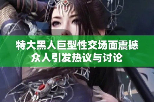 特大黑人巨型性交场面震撼众人引发热议与讨论