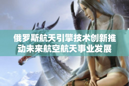 俄罗斯航天引擎技术创新推动未来航空航天事业发展