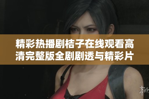 精彩热播剧桔子在线观看高清完整版全剧剧透与精彩片段回顾