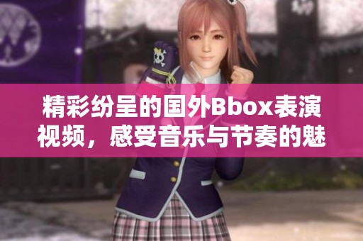 精彩纷呈的国外Bbox表演视频，感受音乐与节奏的魅力与激情