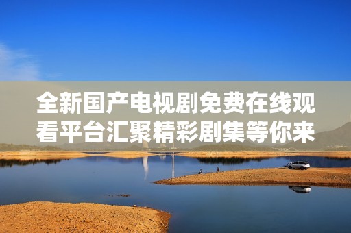 全新国产电视剧免费在线观看平台汇聚精彩剧集等你来欣赏