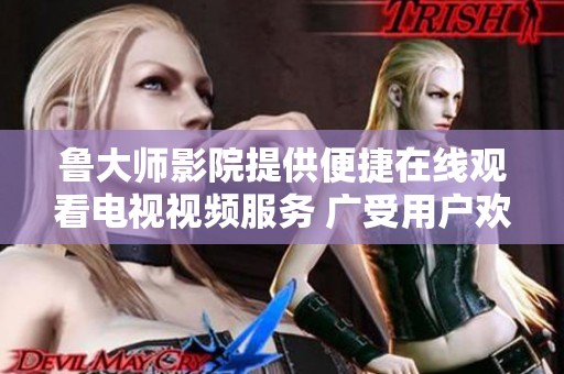鲁大师影院提供便捷在线观看电视视频服务 广受用户欢迎