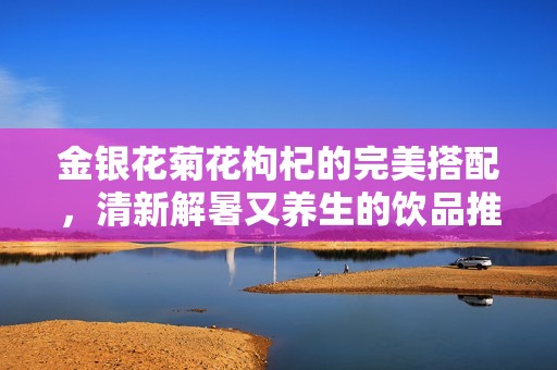 金银花菊花枸杞的完美搭配，清新解暑又养生的饮品推荐