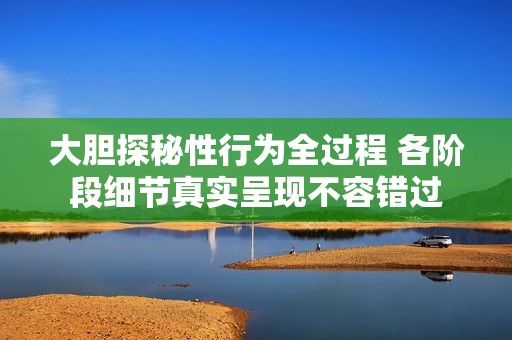 大胆探秘性行为全过程 各阶段细节真实呈现不容错过