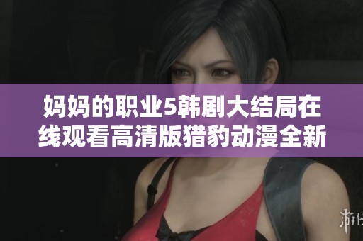 妈妈的职业5韩剧大结局在线观看高清版猎豹动漫全新体验分享
