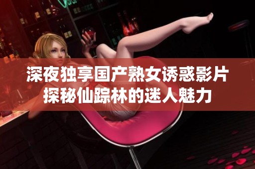 深夜独享国产熟女诱惑影片探秘仙踪林的迷人魅力