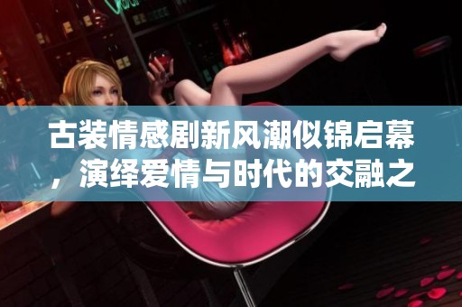古装情感剧新风潮似锦启幕，演绎爱情与时代的交融之美