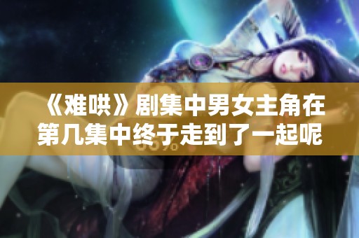 《难哄》剧集中男女主角在第几集中终于走到了一起呢
