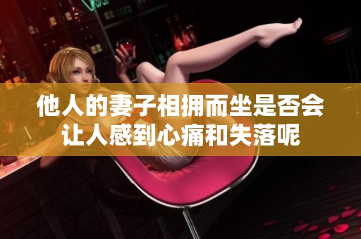 他人的妻子相拥而坐是否会让人感到心痛和失落呢