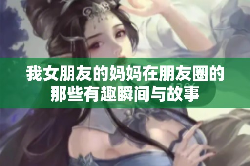 我女朋友的妈妈在朋友圈的那些有趣瞬间与故事