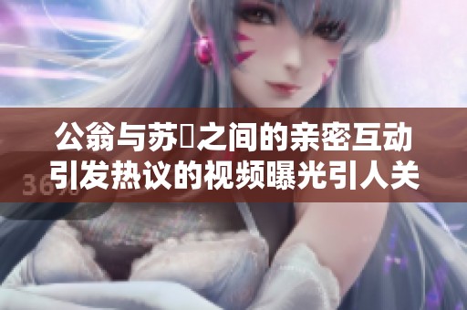 公翁与苏玥之间的亲密互动引发热议的视频曝光引人关注