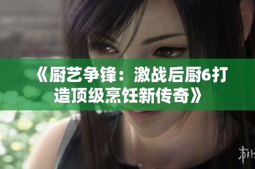 《厨艺争锋：激战后厨6打造顶级烹饪新传奇》