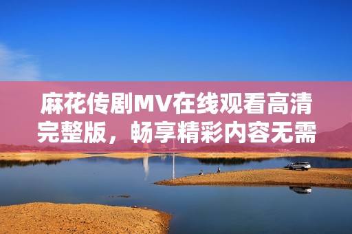 麻花传剧MV在线观看高清完整版，畅享精彩内容无需付费
