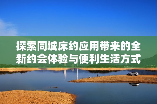 探索同城床约应用带来的全新约会体验与便利生活方式