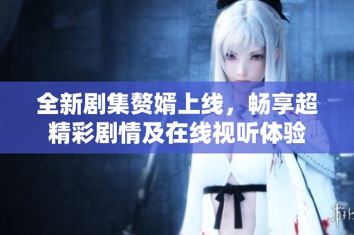 全新剧集赘婿上线，畅享超精彩剧情及在线视听体验