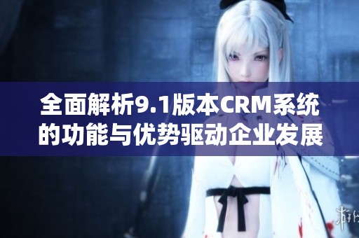 全面解析9.1版本CRM系统的功能与优势驱动企业发展新机遇