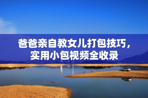 爸爸亲自教女儿打包技巧，实用小包视频全收录