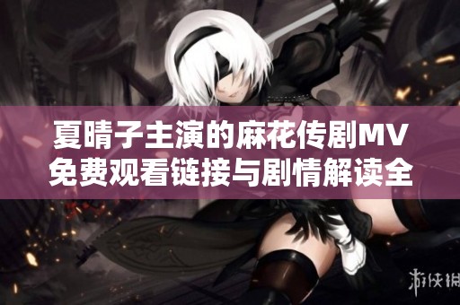 夏晴子主演的麻花传剧MV免费观看链接与剧情解读全面分享