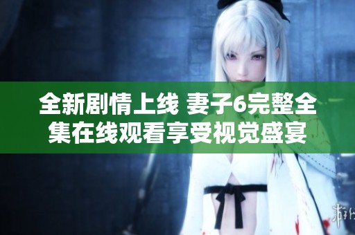 全新剧情上线 妻子6完整全集在线观看享受视觉盛宴