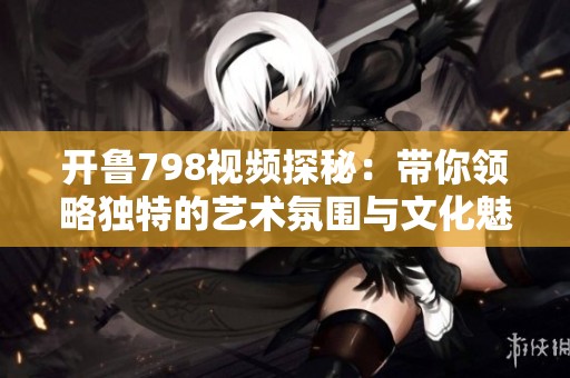 开鲁798视频探秘：带你领略独特的艺术氛围与文化魅力